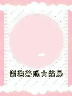 谢骁姜眠:全文+后续(姜眠谢骁)完整全文在线阅读_谢骁姜眠:全文+后续+大结局免费阅读全章节目录(姜眠谢骁)